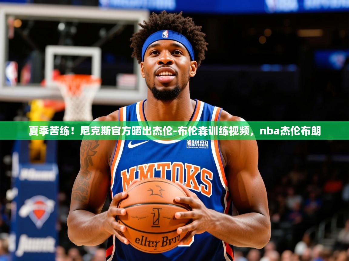 2025澳亚国际夏季苦练！尼克斯官方晒出杰伦-布伦森训练视频，nba杰伦布朗  第1张