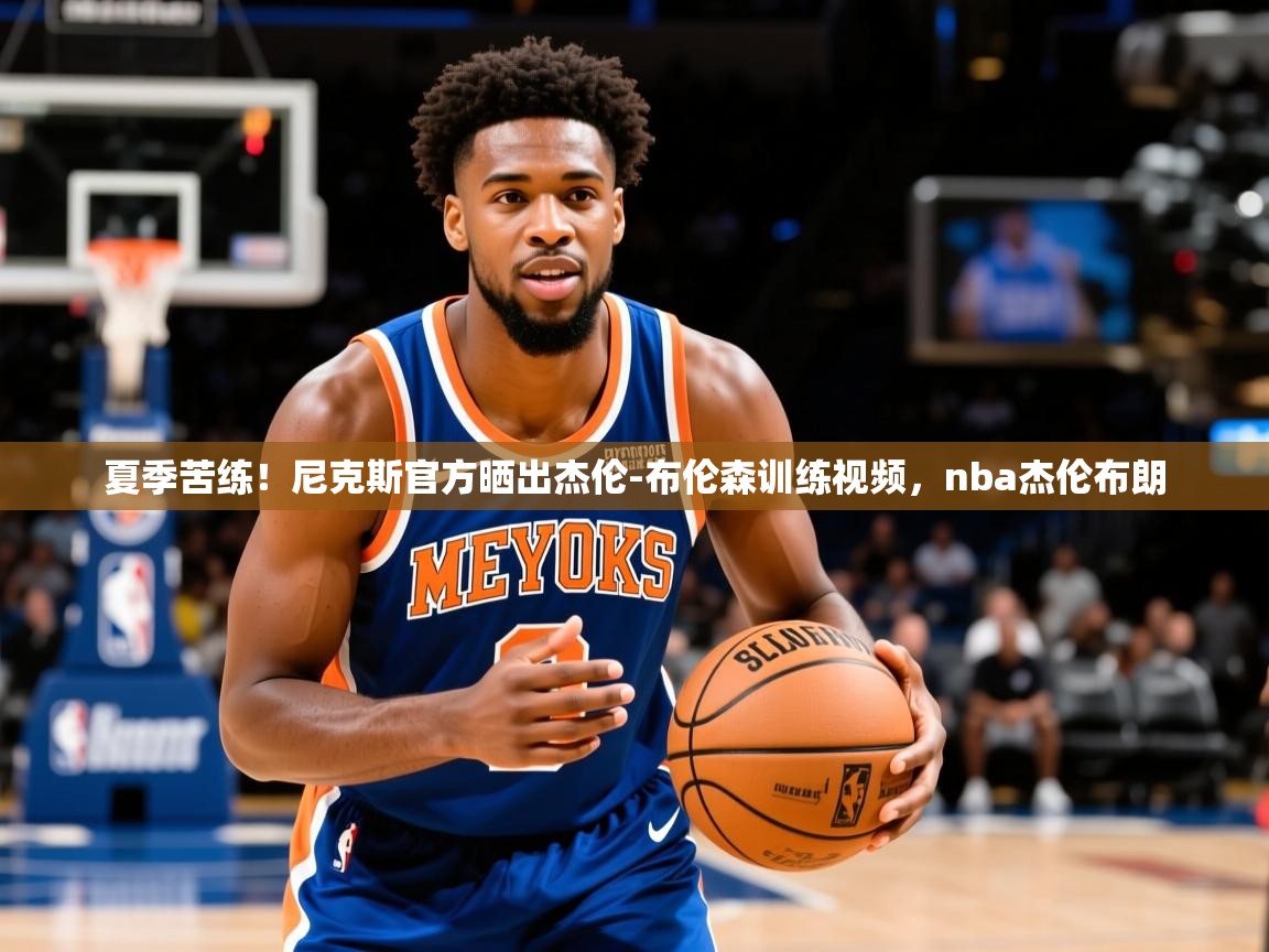 2025澳亚国际夏季苦练！尼克斯官方晒出杰伦-布伦森训练视频，nba杰伦布朗  第3张