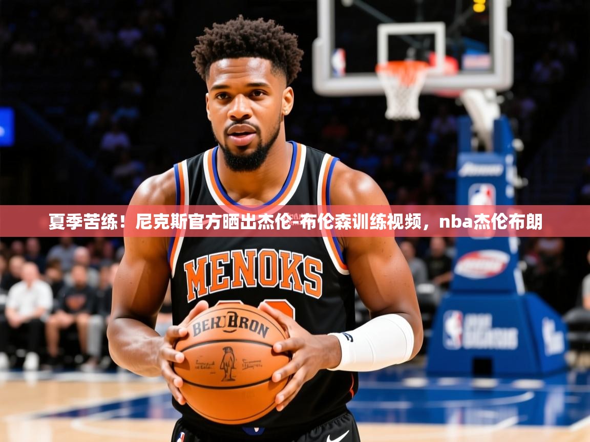2025澳亚国际夏季苦练！尼克斯官方晒出杰伦-布伦森训练视频，nba杰伦布朗  第2张